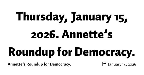 Thursday, January 15, 2026. Annette’s Roundup for Democracy.