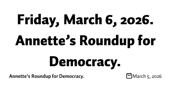 Friday, March 6, 2026. Annette’s Roundup for Democracy.