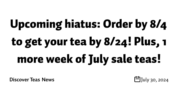 Upcoming hiatus: Order by 8/4 to get your tea by 8/24! Plus, 1 more week of July sale teas!