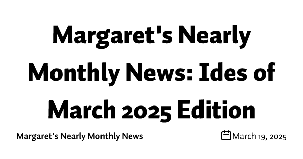 Margaret's Nearly Monthly News: Ides of March 2025 Edition