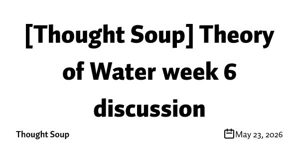 [Thought Soup] Theory of Water week 6 discussion