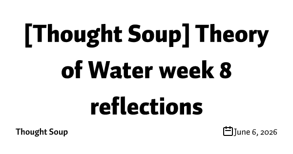[Thought Soup] Theory of Water week 8 reflections