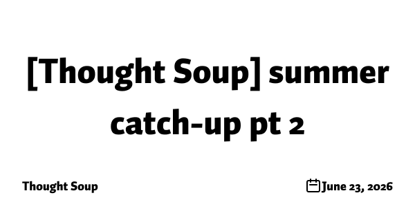 [Thought Soup] summer catch-up pt 2
