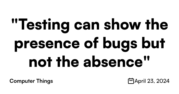 Program testing can be used to show the presence of bugs, but never to show their absence! — Edgar Dijkstra, Notes on Structured Programming Dijkstr